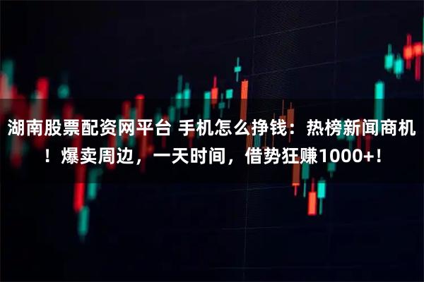 湖南股票配资网平台 手机怎么挣钱：热榜新闻商机！爆卖周边，一天时间，借势狂赚1000+！