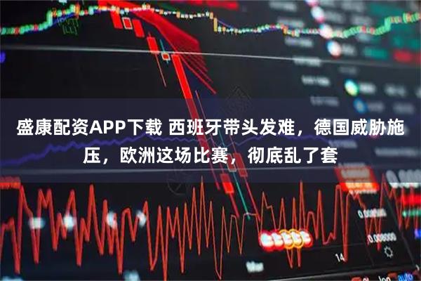 盛康配资APP下载 西班牙带头发难，德国威胁施压，欧洲这场比赛，彻底乱了套