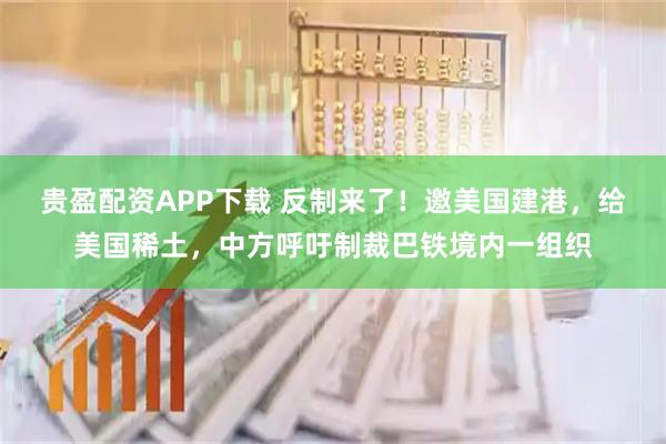贵盈配资APP下载 反制来了！邀美国建港，给美国稀土，中方呼吁制裁巴铁境内一组织