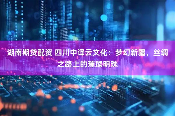 湖南期货配资 四川中译云文化：梦幻新疆，丝绸之路上的璀璨明珠