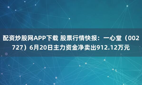 配资炒股网APP下载 股票行情快报：一心堂（002727）6月20日主力资金净卖出912.12万元