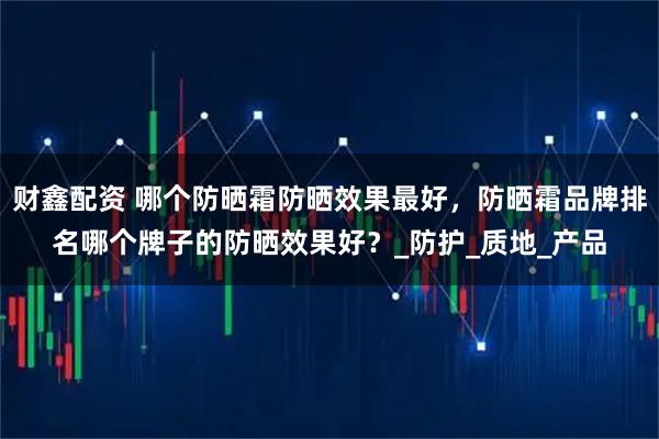 财鑫配资 哪个防晒霜防晒效果最好，防晒霜品牌排名哪个牌子的防晒效果好？_防护_质地_产品