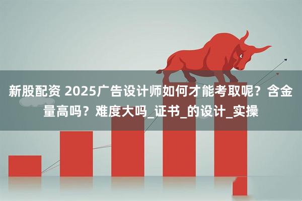 新股配资 2025广告设计师如何才能考取呢？含金量高吗？难度大吗_证书_的设计_实操