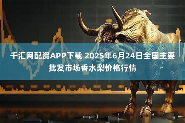千汇网配资APP下载 2025年6月24日全国主要批发市场香水梨价格行情