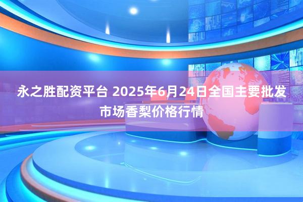 永之胜配资平台 2025年6月24日全国主要批发市场香梨价格行情