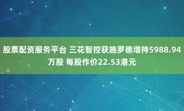 股票配资服务平台 三花智控获施罗德增持5988.94万股 每股作价22.53港元