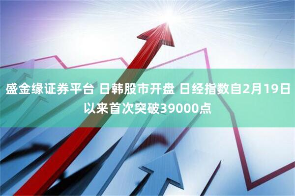 盛金缘证券平台 日韩股市开盘 日经指数自2月19日以来首次突破39000点