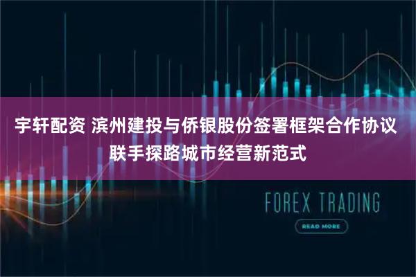 宇轩配资 滨州建投与侨银股份签署框架合作协议 联手探路城市经营新范式
