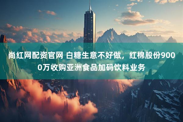 尚红网配资官网 白糖生意不好做，红棉股份9000万收购亚洲食品加码饮料业务