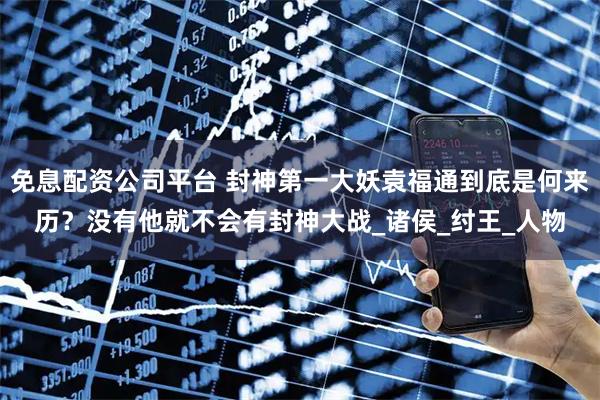 免息配资公司平台 封神第一大妖袁福通到底是何来历？没有他就不会有封神大战_诸侯_纣王_人物