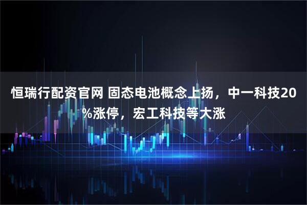 恒瑞行配资官网 固态电池概念上扬，中一科技20%涨停，宏工科技等大涨