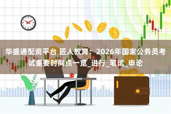华盛通配资平台 匠人教育：2026年国家公务员考试重要时间点一览_进行_笔试_申论