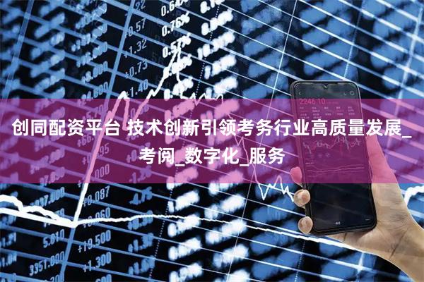 创同配资平台 技术创新引领考务行业高质量发展_考阅_数字化_服务