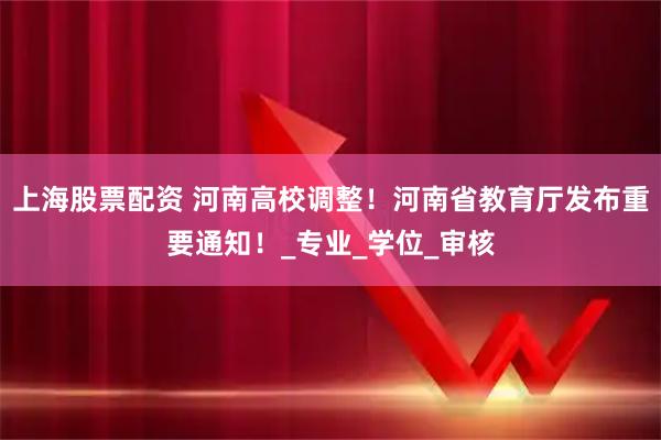 上海股票配资 河南高校调整！河南省教育厅发布重要通知！_专业_学位_审核