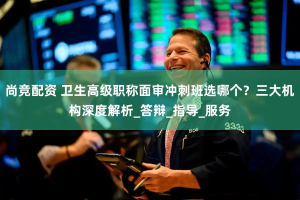 尚竞配资 卫生高级职称面审冲刺班选哪个？三大机构深度解析_答辩_指导_服务