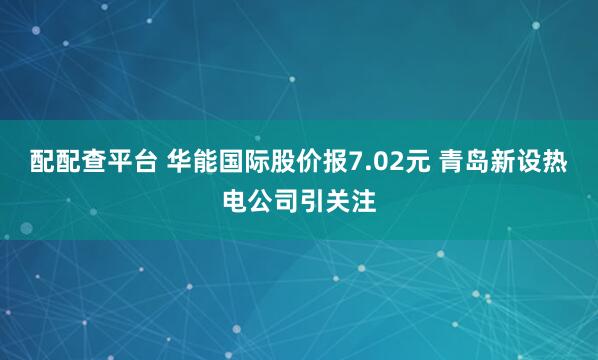 配配查平台 华能国际股价报7.02元 青岛新设热电公司引关注