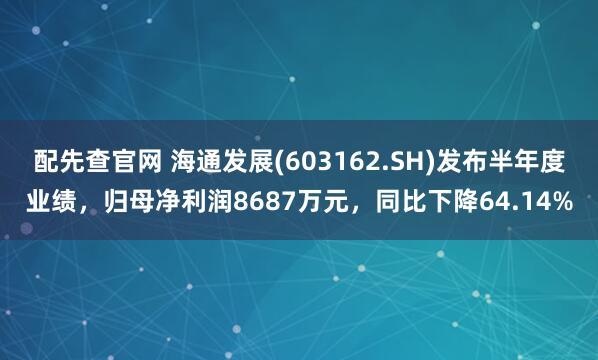 配先查官网 海通发展(603162.SH)发布半年度业绩，归母净利润8687万元，同比下降64.14%