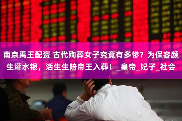 南京禹王配资 古代殉葬女子究竟有多惨？为保容颜生灌水银，活生生陪帝王入葬！_皇帝_妃子_社会