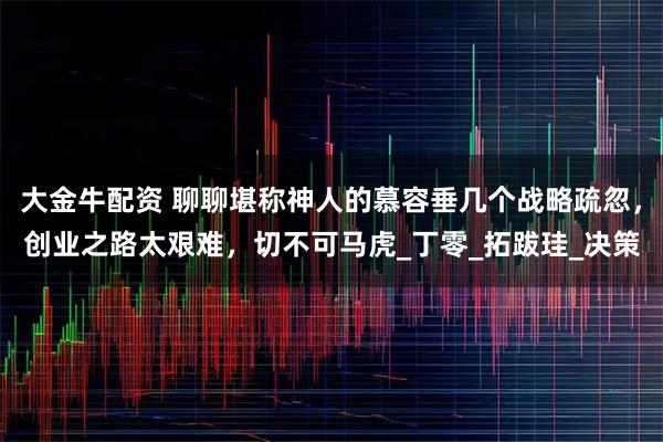 大金牛配资 聊聊堪称神人的慕容垂几个战略疏忽，创业之路太艰难，切不可马虎_丁零_拓跋珪_决策