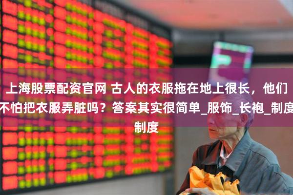 上海股票配资官网 古人的衣服拖在地上很长，他们不怕把衣服弄脏吗？答案其实很简单_服饰_长袍_制度