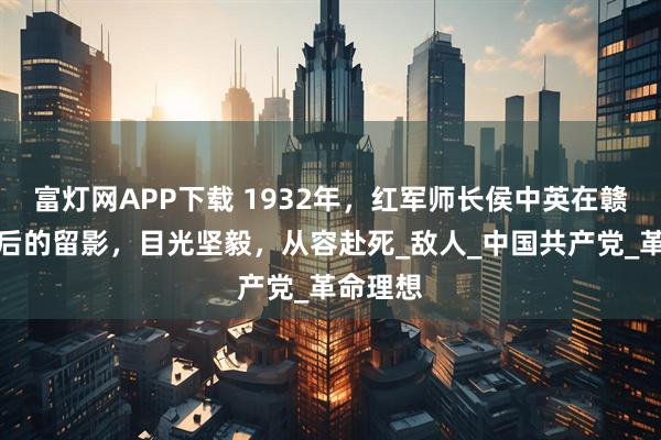 富灯网APP下载 1932年，红军师长侯中英在赣州被俘后的留影，目光坚毅，从容赴死_敌人_中国共产党_革命理想