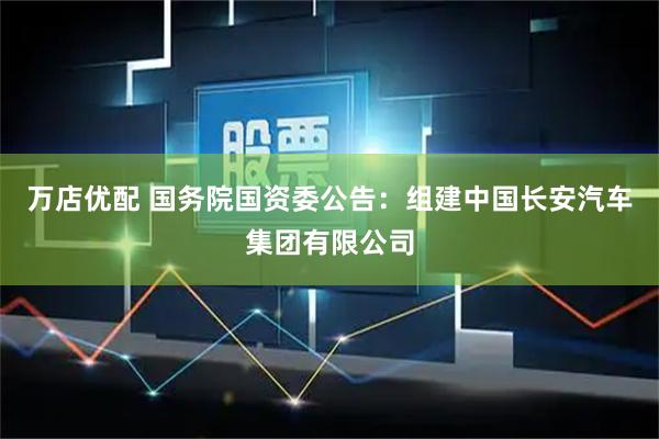 万店优配 国务院国资委公告：组建中国长安汽车集团有限公司
