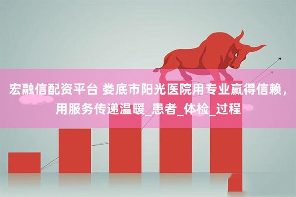 宏融信配资平台 娄底市阳光医院用专业赢得信赖，用服务传递温暖_患者_体检_过程