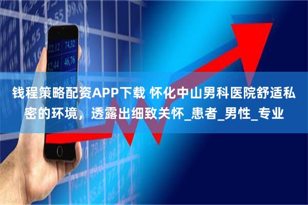 钱程策略配资APP下载 怀化中山男科医院舒适私密的环境，透露出细致关怀_患者_男性_专业