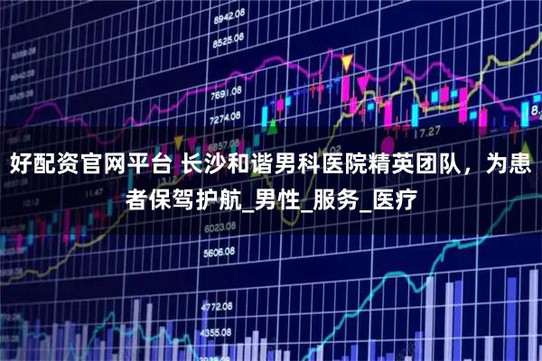 好配资官网平台 长沙和谐男科医院精英团队，为患者保驾护航_男性_服务_医疗
