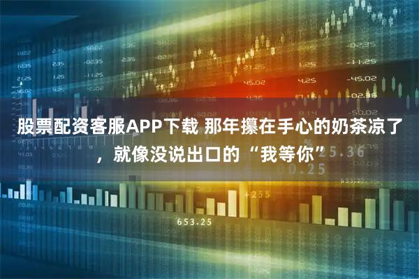 股票配资客服APP下载 那年攥在手心的奶茶凉了，就像没说出口的 “我等你”