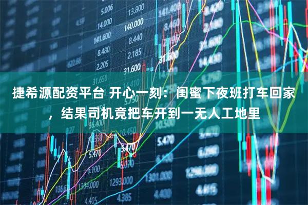 捷希源配资平台 开心一刻：闺蜜下夜班打车回家，结果司机竟把车开到一无人工地里