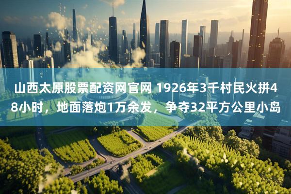山西太原股票配资网官网 1926年3千村民火拼48小时，地面落炮1万余发，争夺32平方公里小岛