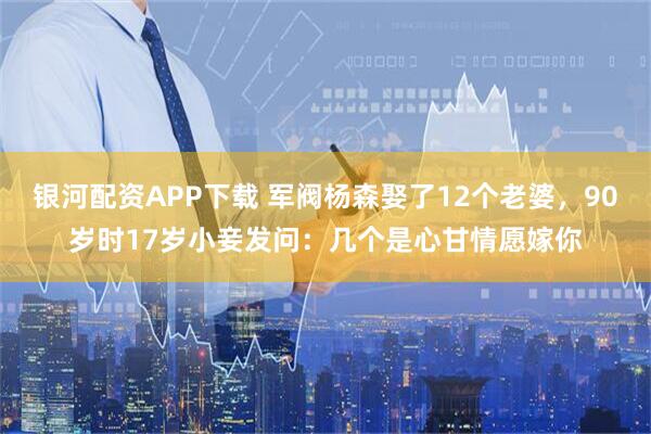 银河配资APP下载 军阀杨森娶了12个老婆，90岁时17岁小妾发问：几个是心甘情愿嫁你