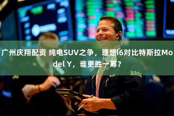 广州庆翔配资 纯电SUV之争，理想i6对比特斯拉Model Y，谁更胜一筹？