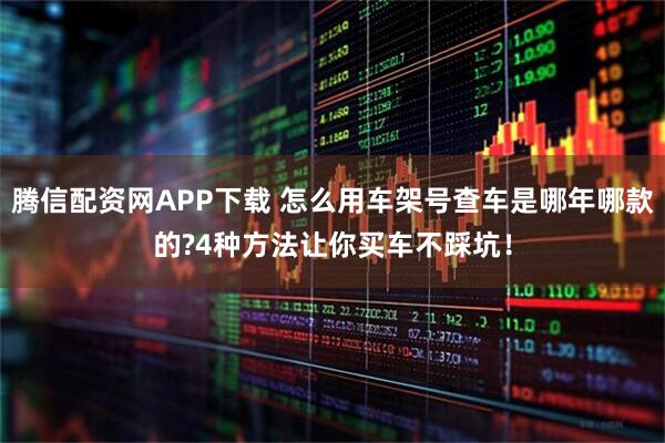 腾信配资网APP下载 怎么用车架号查车是哪年哪款的?4种方法让你买车不踩坑！