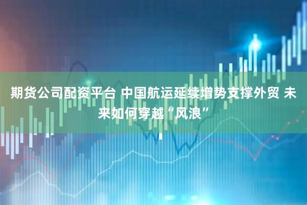 期货公司配资平台 中国航运延续增势支撑外贸 未来如何穿越“风浪”