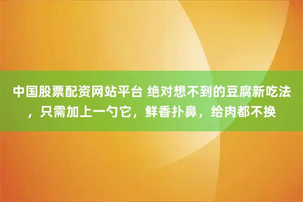中国股票配资网站平台 绝对想不到的豆腐新吃法，只需加上一勺它，鲜香扑鼻，给肉都不换