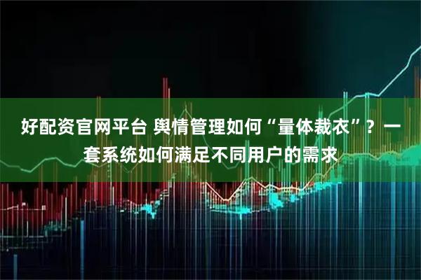 好配资官网平台 舆情管理如何“量体裁衣”？一套系统如何满足不同用户的需求