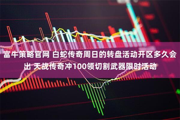 富牛策略官网 白蛇传奇周日的转盘活动开区多久会出 天战传奇冲100领切割武器限时活动