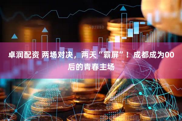 卓润配资 两场对决，两天“霸屏”！成都成为00后的青春主场