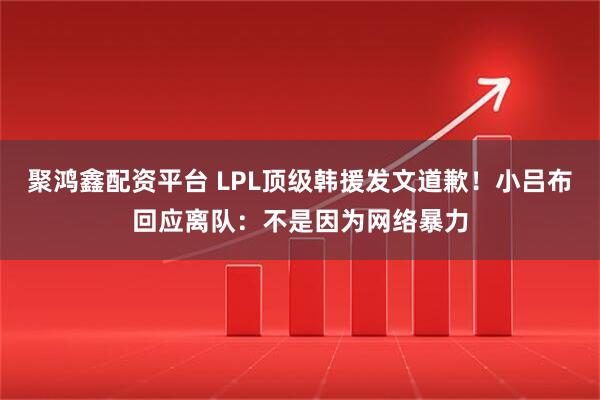 聚鸿鑫配资平台 LPL顶级韩援发文道歉！小吕布回应离队：不是因为网络暴力