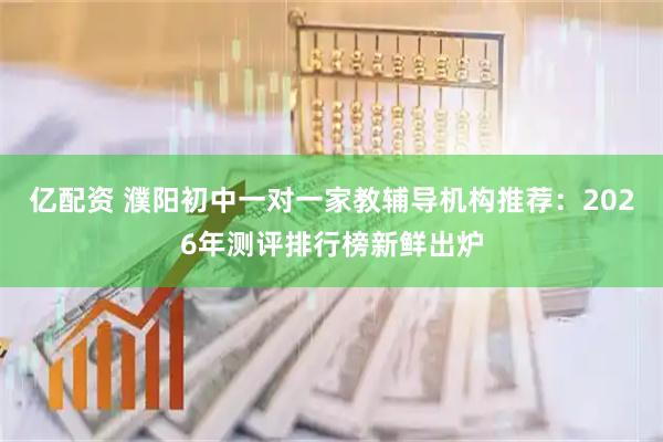 亿配资 濮阳初中一对一家教辅导机构推荐：2026年测评排行榜新鲜出炉