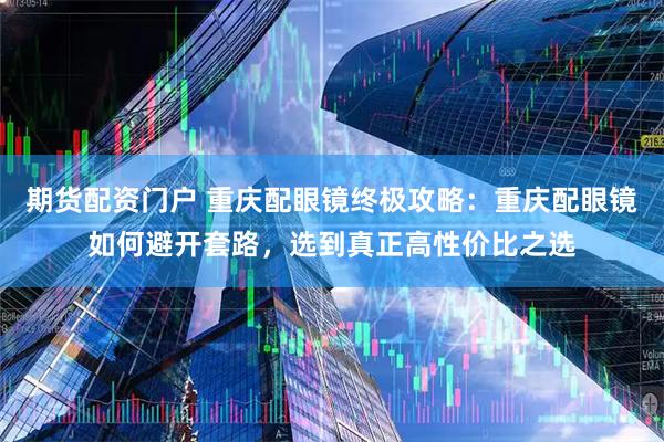 期货配资门户 重庆配眼镜终极攻略：重庆配眼镜如何避开套路，选到真正高性价比之选
