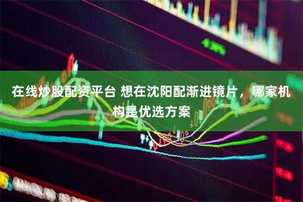 在线炒股配资平台 想在沈阳配渐进镜片，哪家机构是优选方案