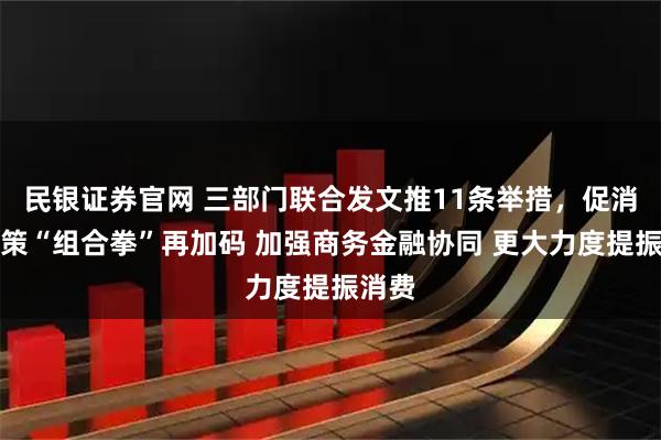 民银证券官网 三部门联合发文推11条举措，促消费政策“组合拳”再加码 加强商务金融协同 更大力度提振消费