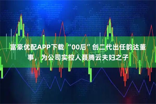 富豪优配APP下载 “00后”创二代出任韵达董事，为公司实控人聂腾云夫妇之子