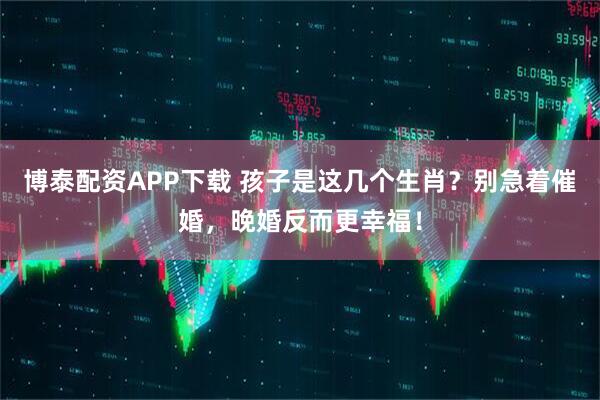 博泰配资APP下载 孩子是这几个生肖？别急着催婚，晚婚反而更幸福！