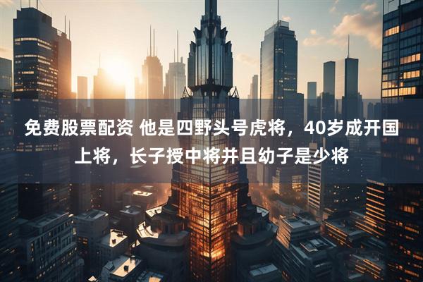 免费股票配资 他是四野头号虎将，40岁成开国上将，长子授中将并且幼子是少将