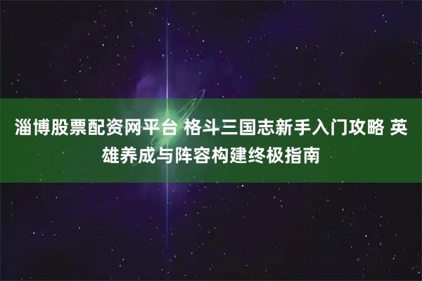 淄博股票配资网平台 格斗三国志新手入门攻略 英雄养成与阵容构建终极指南