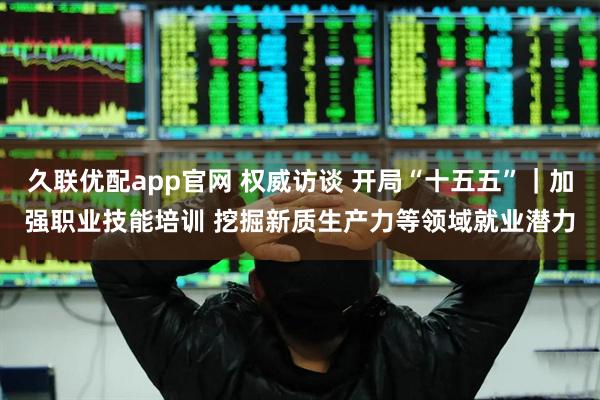 久联优配app官网 权威访谈 开局“十五五”｜加强职业技能培训 挖掘新质生产力等领域就业潜力